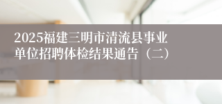 2025福建三明市清流县事业单位招聘体检结果通告（二）