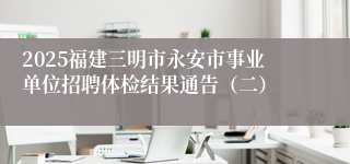 2025福建三明市永安市事业单位招聘体检结果通告（二）