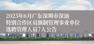 2025年6月广东深圳市深汕特别合作区员额制管理事业单位选聘管理人员7人公告
