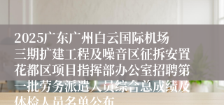 2025广东广州白云国际机场三期扩建工程及噪音区征拆安置花都区项目指挥部办公室招聘第一批劳务派遣人员综合总成绩及体检人员名单公布