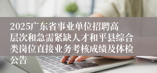 2025广东省事业单位招聘高层次和急需紧缺人才和平县综合类岗位直接业务考核成绩及体检公告