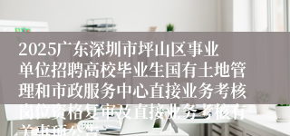 2025广东深圳市坪山区事业单位招聘高校毕业生国有土地管理和市政服务中心直接业务考核岗位资格复审及直接业务考核有关事项公告