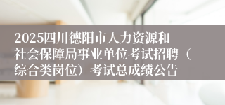 2025四川德阳市人力资源和社会保障局事业单位考试招聘（综合类岗位）考试总成绩公告