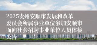 2025贵州安顺市发展和改革委员会所属事业单位参加安顺市面向社会招聘事业单位人员体检公告