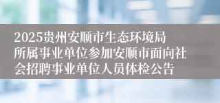 2025贵州安顺市生态环境局所属事业单位参加安顺市面向社会招聘事业单位人员体检公告