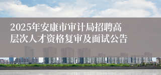 2025年安康市审计局招聘高层次人才资格复审及面试公告