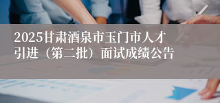 2025甘肃酒泉市玉门市人才引进（第二批）面试成绩公告