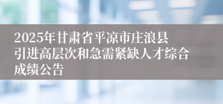 2025年甘肃省平凉市庄浪县引进高层次和急需紧缺人才综合成绩公告