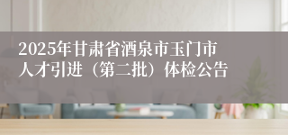 2025年甘肃省酒泉市玉门市人才引进（第二批）体检公告