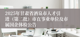 2025年甘肃省酒泉市人才引进（第二批）市直事业单位及市属国企体检公告