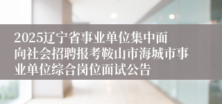 2025辽宁省事业单位集中面向社会招聘报考鞍山市海城市事业单位综合岗位面试公告