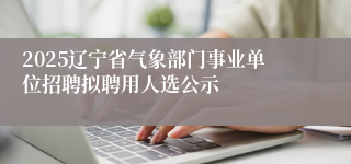 2025辽宁省气象部门事业单位招聘拟聘用人选公示