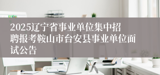 2025辽宁省事业单位集中招聘报考鞍山市台安县事业单位面试公告