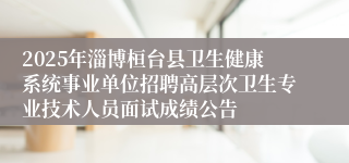 2025年淄博桓台县卫生健康系统事业单位招聘高层次卫生专业技术人员面试成绩公告