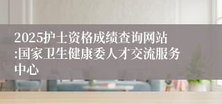 2025护士资格成绩查询网站:国家卫生健康委人才交流服务中心