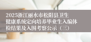 2025浙江丽水市松阳县卫生健康系统定向培养毕业生入编体检结果及入围考察公示（三）