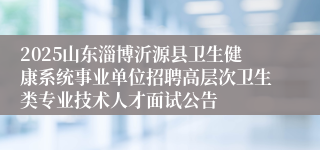 2025山东淄博沂源县卫生健康系统事业单位招聘高层次卫生类专业技术人才面试公告
