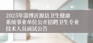 2025年淄博沂源县卫生健康系统事业单位公开招聘卫生专业技术人员面试公告
