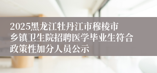 2025黑龙江牡丹江市穆棱市乡镇卫生院招聘医学毕业生符合政策性加分人员公示