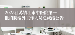 2025江苏镇江市中医院第一批招聘编外工作人员总成绩公告
