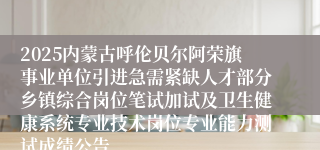 2025内蒙古呼伦贝尔阿荣旗事业单位引进急需紧缺人才部分乡镇综合岗位笔试加试及卫生健康系统专业技术岗位专业能力测试成绩公告