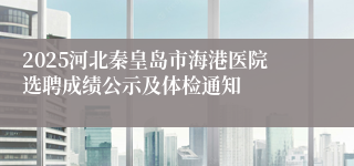 2025河北秦皇岛市海港医院选聘成绩公示及体检通知