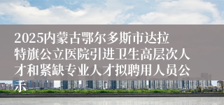 2025内蒙古鄂尔多斯市达拉特旗公立医院引进卫生高层次人才和紧缺专业人才拟聘用人员公示