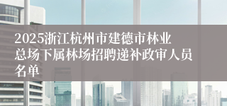 2025浙江杭州市建德市林业总场下属林场招聘递补政审人员名单