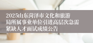 2025山东菏泽市文化和旅游局所属事业单位引进高层次急需紧缺人才面试成绩公告