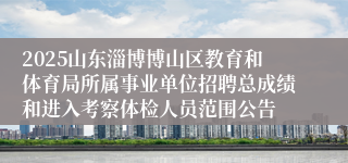 2025山东淄博博山区教育和体育局所属事业单位招聘总成绩和进入考察体检人员范围公告