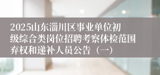 2025山东淄川区事业单位初级综合类岗位招聘考察体检范围弃权和递补人员公告（一）
