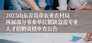 2025山东青岛市农业农村局所属部分事业单位紧缺急需专业人才招聘资格审查公告