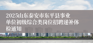 2025山东泰安市东平县事业单位初级综合类岗位招聘递补体检通知