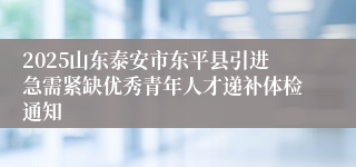 2025山东泰安市东平县引进急需紧缺优秀青年人才递补体检通知