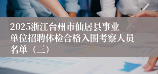 2025浙江台州市仙居县事业单位招聘体检合格入围考察人员名单（三）