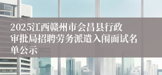 2025江西赣州市会昌县行政审批局招聘劳务派遣入闱面试名单公示
