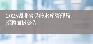 2025湖北省吴岭水库管理局招聘面试公告
