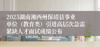 2025湖南湘西州保靖县事业单位（教育类）引进高层次急需紧缺人才面试成绩公布