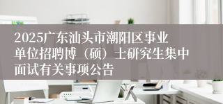2025广东汕头市潮阳区事业单位招聘博（硕）士研究生集中面试有关事项公告