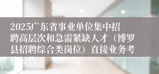 2025广东省事业单位集中招聘高层次和急需紧缺人才（博罗县招聘综合类岗位）直接业务考核公告