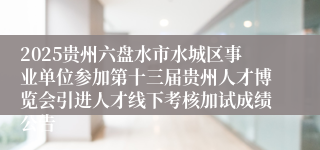 2025贵州六盘水市水城区事业单位参加第十三届贵州人才博览会引进人才线下考核加试成绩公告