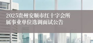 2025贵州安顺市红十字会所属事业单位选调面试公告