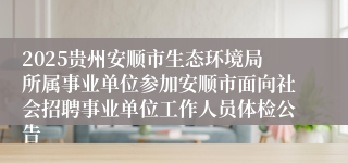 2025贵州安顺市生态环境局所属事业单位参加安顺市面向社会招聘事业单位工作人员体检公告