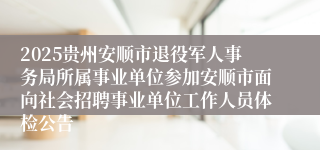 2025贵州安顺市退役军人事务局所属事业单位参加安顺市面向社会招聘事业单位工作人员体检公告