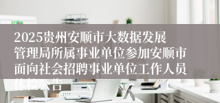 2025贵州安顺市大数据发展管理局所属事业单位参加安顺市面向社会招聘事业单位工作人员体检公告