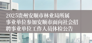 2025贵州安顺市林业局所属事业单位参加安顺市面向社会招聘事业单位工作人员体检公告