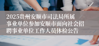 2025贵州安顺市司法局所属事业单位参加安顺市面向社会招聘事业单位工作人员体检公告