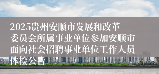 2025贵州安顺市发展和改革委员会所属事业单位参加安顺市面向社会招聘事业单位工作人员体检公告