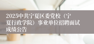 2025中共宁夏区委党校（宁夏行政学院）事业单位招聘面试成绩公告