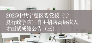 2025中共宁夏区委党校（宁夏行政学院）自主招聘高层次人才面试成绩公告（三）